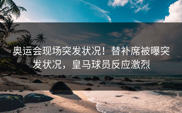 奥运会现场突发状况！替补席被曝突发状况，皇马球员反应激烈